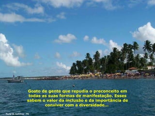 Gosto de gente que repudia o preconceito em todas as suas formas de manifestação. Esses sabem o valor da inclusão e da importância de conviver com a diversidade...  Porto de Galinhas - PE 