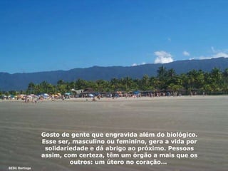 Gosto de gente que engravida além do biológico.   Esse ser, masculino ou feminino, gera a vida por solidariedade e dá abrigo ao próximo. Pessoas assim, com certeza, têm um órgão a mais que os outros: um útero no coração...  SESC Bertioga 