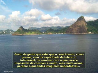 Gosto de gente que sabe que o crescimento, como pessoa, vem da capacidade de tolerar o intolerável, de conviver com o que parece impossível de conviver e muito, mas muito acima, perdoar o que todos imaginam imperdoável...  Rio de Janeiro 