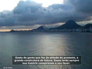 Gosto de gente que faz da atitude do presente, a grande construtora do futuro. Esses terão sempre sua história conspirando a seu favor.  Rio de Janeiro 
