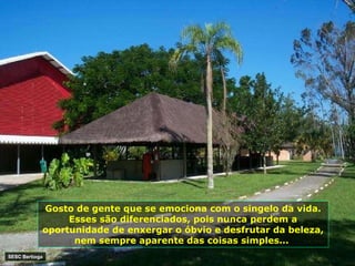 Gosto de gente que se emociona com o singelo da vida. Esses são diferenciados, pois nunca perdem a oportunidade de enxergar o óbvio e desfrutar da beleza, nem sempre aparente das coisas simples...  SESC Bertioga 