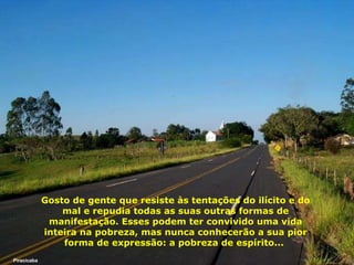 Gosto de gente que resiste às tentações do ilícito e do mal e repudia todas as suas outras formas de manifestação. Esses podem ter convivido uma vida inteira na pobreza, mas nunca conhecerão a sua pior forma de expressão: a pobreza de espírito...   Piracicaba 