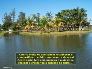 Admiro muito os que sabem reconhecer e compartilhar o crédito com o autor da obra! Gente assim tem uma maneira a mais de se realizar e crescer pelo sucesso do outro...   SESC Bertioga 