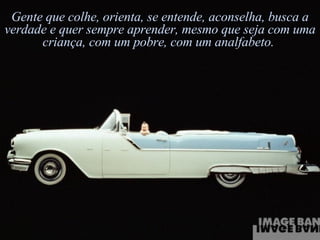 Gente que colhe, orienta, se entende, aconselha, busca a verdade e quer sempre aprender, mesmo que seja com uma criança, com um pobre, com um analfabeto.  