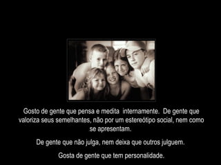 Gosto de gente que pensa e medita  internamente.  De gente que valoriza seus semelhantes, não por um estereótipo social, nem como se apresentam.  De gente que não julga, nem deixa que outros julguem.  Gosta de gente que tem personalidade. 