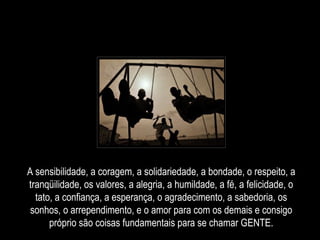 A sensibilidade, a coragem, a solidariedade, a bondade, o respeito, a tranqüilidade, os valores, a alegria, a humildade, a fé, a felicidade, o tato, a confiança, a esperança, o agradecimento, a sabedoria, os sonhos, o arrependimento, e o amor para com os demais e consigo próprio são coisas fundamentais para se chamar GENTE. 