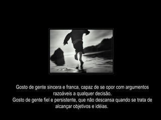Gosto de gente sincera e franca, capaz de se opor com argumentos razoáveis a qualquer decisão. Gosto de gente fiel e persistente, que não descansa quando se trata de alcançar objetivos e idéias.  