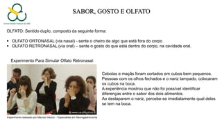 SABOR, GOSTO E OLFATO
OLFATO: Sentido duplo, composto da seguinte forma:
 OLFATO ORTONASAL (via nasal) - sente o cheiro de algo que está fora do corpo
 OLFATO RETRONASAL (via oral) – sente o gosto do que está dentro do corpo, na cavidade oral.
Experimento Para Simular Olfato Retronasal:
Cebolas e maçãs foram cortados em cubos bem pequenos.
Pessoas com os olhos fechados e o nariz tampado, colocaram
os cubos na boca.
A experiência mostrou que não foi possível identificar
diferenças entre o sabor dos dois alimentos.
Ao destaparem o nariz, percebe-se imediatamente qual deles
se tem na boca.
Experimento realizado por Marcos Valucci – Especialista em Neurogastronomia
 