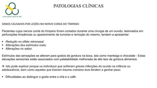 PATOLOGIAS CLÍNICAS
DANOS CAUSADOS POR LESÕES NO NERVO CORDA DO TÍMPANO
Pacientes cujos nervos corda do tímpano foram cortados durante uma cirurgia de um ouvido, lesionados em
perfurações timpânicas ou aparecimento de tumores e remoção do mesmo, tendem a apresentar:
 Redução no olfato retronasal;
 Alterações dos estímulos orais;
 Alterações no sabor.
Estímulos das sensações se alteram para gostos de gordura na boca, tais como manteiga e chocolate - Estas
elevações sensoriais estão associados com palatabilidade melhorada de alto teor de gordura alimentos.
 Isto pode explicar porque os indivíduos que sofreram graves infecções do ouvido na infância ou
adolescência, bem como aqueles que tiveram trauma craniano leve tendem a ganhar peso.
 Dificuldades ao distinguir o gosto entre o chá e o café.
 