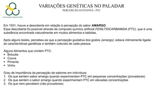 VARIAÇÕES GENÉTICAS NO PALADAR
PERCEPÇÃO GUSTATIVA - PTC
Em 1931, houve a descoberta em relação à percepção do sabor AMARGO.
Essa descoberta foi possível através de composto químico artificial FENILTIOCARBAMIDA (PTC), que é uma
substância encontrada naturalmente em muitos alimentos e bebidas.
Após alguns testes, percebeu-se que a percepção gustativa dos gostos (amargo), estava intimamente ligada
às características genéticas e também culturais de cada pessoa.
Alguns Alimentos que contém PTC:
 Brócolis
 Couve
 Pimenta
 Vinho
Grau de importância da percepção de sabores em indivíduos:
1. Os que sentem sabor amargo quando experimentam PTC em pequenas concentrações (provadores)
2. Os que sentem o sabor amargo quando experimentam PTC em elevadas concentrações
3. Os que nem percebem (não provadores)
 