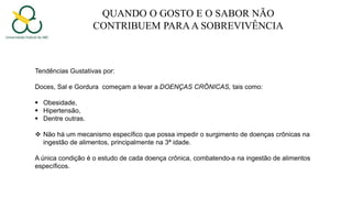 QUANDO O GOSTO E O SABOR NÃO
CONTRIBUEM PARAA SOBREVIVÊNCIA
Tendências Gustativas por:
Doces, Sal e Gordura começam a levar a DOENÇAS CRÔNICAS, tais como:
 Obesidade,
 Hipertensão,
 Dentre outras.
 Não há um mecanismo específico que possa impedir o surgimento de doenças crônicas na
ingestão de alimentos, principalmente na 3ª idade.
A única condição é o estudo de cada doença crônica, combatendo-a na ingestão de alimentos
específicos.
 