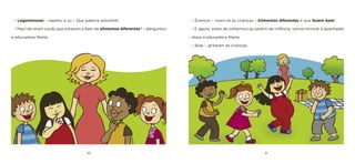 20 21 
– Éramos! – riram-se as crianças – Alimentos diferentes e que fazem bem! 
– E agora, antes de voltarmos ao jardim-de-infância, vamos brincar à apanhada! – disse a educadora Marta. 
– Boa! – gritaram as crianças. 
– Leguminosas! – repetiu a Ju – Que palavra estranha! 
– Mas não eram vocês que estavam a falar de alimentos diferentes? – perguntou a educadora Marta.  