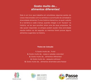 Este é um livro que trabalha em simultâneo algumas partes do corpo relacionadas com os sentidos e a promoção da variedade e diversidade alimentar. É uma história interactiva, na qual o adulto lê a narrativa e cada criança, quando chegar a um “buraco” na história, vai ter que escolher entre uma de duas propostas. Se não quiser responder, os amigos podem ajudar. Esta actividade resulta melhor se, de seguida, os meninos forem provar alguns alimentos sugeridos na história. 
Gosto muito de… 
alimentos diferentes! 
1. Gosto muito de... fruta! 
2. Gosto muito de... sopas e saladas coloridas! 
3. Gosto muito de... alimentos diferentes! 
4. Gosto muito do... pequeno-almoço! 
5. Gosto muito de... alimentos divertidos para festas! 
Títulos da Colecção 