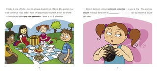 4 
5 
O João, a Ana, o Pedro e a Ju são amigos do jardim-de-infância. Eles gostam muito de conversar. Hoje, estão a fazer um piquenique, no jardim, à hora do lanche. 
– Gosto muito deste pão com sementes! – disse a Ju – É diferente! 
– Ontem, também comi um pão com sementes. – revelou a Ana – Mas era mais escuro. Tive que abrir bem os _________ [olhos / ouvidos] para as ver bem. E soube tão bem!  