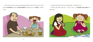 14 15 
– Porque é que ele faz uma cara engraçada? – perguntou a Ju. 
– Porque são todas para ele. – riu-se a Ana – As torradas com azeite são deliciosas! 
– O meu avô é que faz uma cara engraçada quando, antes de ir dormir, eu como uma das torradas de fatias de pão da aldeia que ele barrou com azeite. – revelou a Ana.  