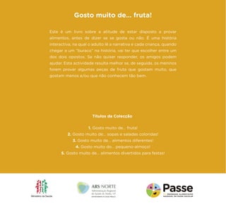 Este é um livro sobre a atitude de estar disposto a provar alimentos, antes de dizer se se gosta ou não. É uma história interactiva, na qual o adulto lê a narrativa e cada criança, quando chegar a um “buraco” na história, vai ter que escolher entre um dos dois opostos. Se não quiser responder, os amigos podem ajudar. Esta actividade resulta melhor se, de seguida, os meninos forem provar algumas peças de fruta que gostam muito, que gostam menos e/ou que não conhecem tão bem. 
Gosto muito de… fruta! 
1. Gosto muito de... fruta! 
2. Gosto muito de... sopas e saladas coloridas! 
3. Gosto muito de... alimentos diferentes! 
4. Gosto muito do... pequeno-almoço! 
5. Gosto muito de... alimentos divertidos para festas! 
Títulos da Colecção 