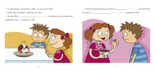 6 7 
– Eu não gosto! – exclamou o João – A que é que sabe? 
– Então não provaste? – admirou-se a Ana. 
– Eu não! Têm _________________ [muitas / poucas] bolinhas e eu tive medo que soubessem mal… – confessa o João. 
– A minha mãe disse para eu comer as ____________ [mais / menos] vermelhinhas. Eu comi e __________________ [gostei / não gostei]! – explicou a Ana.  