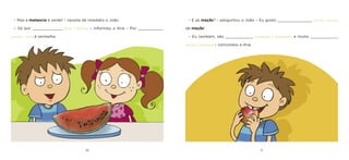 10 11 
– Mas a melancia é verde! – riposta de imediato o João. 
– Só por _____________ [fora / dentro]. – informou a Ana – Por ___________ [dentro / fora] é vermelha. 
– E as maçãs? – perguntou o João – Eu gosto _______________ [muito / pouco] de maçãs! 
– Eu também, são ____________ [redondas / quadradas] e muito ____________ [doces / amargas] – concordou a Ana.  