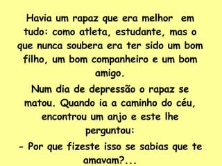 Havia um rapaz que era melhor  em tudo: como atleta, estudante, mas o que nunca soubera era ter sido um bom filho, um bom companheiro e um bom amigo. Num dia de depressão o rapaz se matou. Quando ia a caminho do céu, encontrou um anjo e este lhe perguntou: - Por que fizeste isso se sabias que te amavam?... 