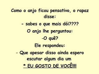 Como o anjo ficou pensativo, o rapaz disse: - sabes o que mais dói???? O anjo lhe perguntou: O quê? Ele respondeu: Que apesar disso ainda espero escutar algum dia um  * EU GOSTO DE VOCÊ!!!! 