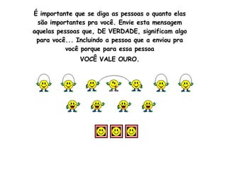 É importante que se diga as pessoas o quanto elas são importantes pra você. Envie esta mensagem aquelas pessoas que, DE VERDADE, significam algo para você... Incluindo a pessoa que a enviou pra você porque para essa pessoa VOCÊ VALE OURO.                                                                                                                                                                                                                           