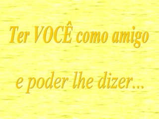 Ter VOCÊ como amigo  e poder lhe dizer... 