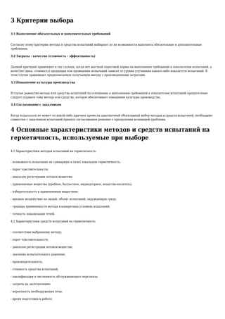 3 Критерии выбора
3.1 Выполнение обязательных и дополнительных требований
Согласно этому критерию методы и средства испытаний выбирают по их возможности выполнять обязательные и дополнительные
требования.
3.2 Затраты - качество (стоимость - эффективность)
Данный критерий применяют в тех случаях, когда нет жесткой пороговой нормы на выполнение требований к показателям испытаний, а
качество (цена, стоимость) продукции или проведения испытаний зависит от уровня улучшения какого-либо показателя испытаний. В
этом случае сравнивают предполагаемую получаемую выгоду с произведенными затратами.
3.3 Повышение культуры производства
В случае равенства метода или средства испытаний по отношению к выполнению требований к показателям испытаний предпочтение
следует отдавать тому методу или средству, которое обеспечивает повышение культуры производства.
3.4 Согласование с заказчиком
Когда испытатель не может по какой-либо причине провести однозначный объективный выбор методов и средств испытаний, необходимо
совместно с заказчиком испытаний принять согласованное решение о преодолении возникшей проблемы.
4 Основные характеристики методов и средств испытаний на
герметичность, используемые при выборе
4.1 Характеристики методов испытаний на герметичность:
- возможность испытания на суммарную и (или) локальную герметичность;
- порог чувствительности;
- диапазон регистрации потоков вещества;
- применяемые вещества (пробное, балластное, индикаторное, вещество-носитель);
- избирательность к применяемым веществам;
- вредное воздействие на людей, объект испытаний, окружающую среду;
- границы применимости метода в конкретных условиях испытаний;
- точность локализации течей.
4.2 Характеристики средств испытаний на герметичность:
- соответствие выбранному методу;
- порог чувствительности;
- диапазон регистрации потоков вещества;
- значение испытательного давления;
- производительность;
- стоимость средства испытаний;
- квалификация и численность обслуживающего персонала;
- затраты на эксплуатацию;
- вероятность необнаружения течи;
- время подготовки к работе;
 