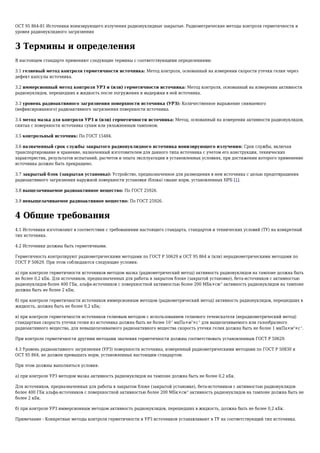 ОСТ 95 864-81 Источники ионизирующего излучения радионуклидные закрытые. Радиометрические методы контроля герметичности и
уровня радионуклидного загрязнения
3 Термины и определения
В настоящем стандарте применяют следующие термины с соответствующими определениями:
3.1 гелиевый метод контроля герметичности источника: Метод контроля, основанный на измерении скорости утечки гелия через
дефект капсулы источника.
3.2 иммерсионный метод контроля УРЗ и (или) герметичности источника: Метод контроля, основанный на измерении активности
радионуклидов, перешедших в жидкость после погружения и выдержки в ней источника.
3.3 уровень радиоактивного загрязнения поверхности источника (УРЗ): Количественное выражение снимаемого
(нефиксированного) радиоактивного загрязнения поверхности источника.
3.4 метод мазка для контроля УРЗ и (или) герметичности источника: Метод, основанный на измерении активности радионуклидов,
снятых с поверхности источника сухим или увлажненным тампоном.
3.5 контрольный источник: По ГОСТ 15484.
3.6 назначенный срок службы закрытого радионуклидного источника ионизирующего излучения: Срок службы, включая
транспортирование и хранение, назначенный изготовителем для данного типа источника с учетом его конструкции, технических
характеристик, результатов испытаний, расчетов и опыта эксплуатации в установленных условиях, при достижении которого применение
источника должно быть прекращено.
3.7 закрытый блок (закрытая установка): Устройство, предназначенное для размещения в нем источника с целью предотвращения
радиоактивного загрязнения наружной поверхности установки (блока) свыше норм, установленных НРБ [1].
3.8 выщелачиваемое радиоактивное вещество: По ГОСТ 25926.
3.9 невыщелачиваемое радиоактивное вещество: По ГОСТ 25926.
4 Общие требования
4.1 Источники изготовляют в соответствии с требованиями настоящего стандарта, стандартов и технических условий (ТУ) на конкретный
тип источника.
4.2 Источники должны быть герметичными.
Герметичность контролируют радиометрическими методами по ГОСТ Р 50629 и ОСТ 95 864 и (или) нерадиометрическими методами по
ГОСТ Р 50629. При этом соблюдаются следующие условия:
а) при контроле герметичности источников методом мазка (радиометрический метод) активность радионуклидов на тампоне должна быть
не более 0,2 кБк. Для источников, предназначенных для работы в закрытом блоке (закрытой установке), бета-источников с активностью
радионуклидов более 400 ГБк, альфа-источников с поверхностной активностью более 200 МБк×см-2
активность радионуклидов на тампоне
должна быть не более 2 кБк;
б) при контроле герметичности источников иммерсионным методом (радиометрический метод) активность радионуклидов, перешедших в
жидкость, должна быть не более 0,2 кБк;
в) при контроле герметичности источников гелиевым методом с использованием гелиевого течеискателя (нерадиометрический метод)
стандартная скорость утечки гелия из источника должна быть не более 10-2
мкПа×м3
×с-1
для выщелачиваемого или газообразного
радиоактивного вещества, для невыщелачиваемого радиоактивного вещества скорость утечки гелия должна быть не более 1 мкПа×м3
×с-1
.
При контроле герметичности другими методами значения герметичности должны соответствовать установленным ГОСТ Р 50629.
4.3 Уровень радиоактивного загрязнения (УРЗ) поверхности источника, измеренный радиометрическими методами по ГОСТ Р 50830 и
ОСТ 95 864, не должен превышать норм, установленных настоящим стандартом.
При этом должны выполняться условия:
а) при контроле УРЗ методом мазка активность радионуклидов на тампоне должна быть не более 0,2 кБк.
Для источников, предназначенных для работы в закрытом блоке (закрытой установке), бета-источников с активностью радионуклидов
более 400 ГБк альфа-источников с поверхностной активностью более 200 МБк×см-2
активность радионуклидов на тампоне должна быть не
более 2 кБк.
б) при контроле УРЗ иммерсионным методом активность радионуклидов, перешедших в жидкость, должна быть не более 0,2 кБк.
Примечание - Конкретные методы контроля герметичности и УРЗ источников устанавливают в ТУ на соответствующий тип источника.
 