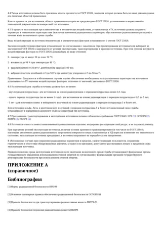 4.4 Типам источников должны быть присвоены классы прочности по ГОСТ 25926, значения которых должны быть не ниже рекомендуемых
для типичных областей применения.
Классы прочности для источников, область применения которых не предусмотрена ГОСТ 25926, устанавливают в нормативной и
технической документации на конкретный тип источника.
4.5 В процессе эксплуатации при климатических и механических воздействиях, установленных в ТУ, источники должны сохранять
параметры и технические характеристики (исключая изменения радиационных параметров, обусловленные радиоактивным распадом) в
течение всего назначенного срока службы.
Виды воздействующих на источник механических и климатических факторов устанавливают с учетом ГОСТ 25926.
Значения воздействующих факторов устанавливают по согласованию с заказчиком (при проектировании источника) или выбирают из
значений по ГОСТ 25926 в зависимости от условий эксплуатации, транспортирования и хранения источника. При этом степени жесткости
воздействующих факторов по ГОСТ 25926 должны быть не ниже степеней:
2 - температура от минус 50 до плюс 50 °С;
2 - влажность до 98 % при температуре 40 °С;
1 - удар (ускорение от 50 м×с-2
, длительность удара до 100 мс);
1 - вибрация (частота колебаний от 5 до 50 Гц при амплитуде ускорения от 5 до 50 м-с-2
).
Примечание - Допускается в обоснованных случаях в целях обеспечения необходимых эксплуатационных характеристик источников
устанавливать в ТУ значения воздействующих факторов, отличные от значений, указанных в ГОСТ 25926.
4.6 Назначенный срок службы источника должен быть не менее:
- двух периодов полураспада - для источников на основе радионуклидов с периодом полураспада менее 0,5 года;
- одного периода полураспада (но не менее 1 года) - для источников на основе радионуклидов с периодом полураспада от 0,5 до 5 лет;
- 5 лет - для источников гамма- и нейтронного излучений на основе радионуклидов с периодом полураспада 5 и более лет.
Для источников альфа-, бета- и рентгеновского излучений с периодом полураспада 5 и более лет назначенный срок службы
устанавливают в нормативном документе (НД) на конкретный тип источника.
4.7 При хранении, транспортировании и эксплуатации источников должны соблюдаться требования ГОСТ 23649, НРБ [1], ОСПОРБ [2],
ПБТРВ [3], ПБПРВ [4].
4.8 Источники относят к невосстанавливаемым промышленным изделиям, непрерывно расходующим свой ресурс, и не подлежат ремонту.
При нарушении условий эксплуатации источника, включая условия хранения и транспортирования (в том числе по ГОСТ 23649),
повлекших увеличение уровня радиоактивного загрязнения поверхности сверх установленных в НД норм или изменение его технического
состояния, эксплуатацию источника прекращают, и источник направляют на переработку или захоронение.
В обоснованных случаях при сохранении радиационных параметров в пределах, удовлетворяющих пользователя, сохранении
герметичности и отсутствии обнаруживаемых дефектов, а также и их признаков, допускается рассматривать вопрос о продлении срока
эксплуатации источника.
Порядок продления срока эксплуатации источников после окончания назначенного срока службы устанавливают федеральные органы
государственного управления использованием атомной энергией по согласованию с федеральными органами государственного
регулирования безопасности при использовании атомной энергии.
ПРИЛОЖЕНИЕ А
(справочное)
Библиография
[1] Нормы радиационной безопасности НРБ-99
[2] Основные санитарные правила обеспечения радиационной безопасности ОСПОРБ-99
[3] Правила безопасности при транспортировании радиоактивных веществ ПБТРВ-73
[4] Правила безопасной перевозки радиоактивных веществ ПБПРВ
 