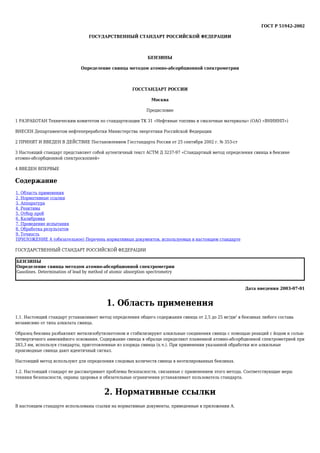 ГОСТ Р 51942-2002
ГОСУДАРСТВЕННЫЙ СТАНДАРТ РОССИЙСКОЙ ФЕДЕРАЦИИ
БЕНЗИНЫ
Определение свинца методом атомно-абсорбционной спектрометрии
ГОССТАНДАРТ РОССИИ
Москва
Предисловие
1 РАЗРАБОТАН Техническим комитетом по стандартизации ТК 31 «Нефтяные топлива и смазочные материалы» (ОАО «ВНИИНП»)
ВНЕСЕН Департаментом нефтепереработки Министерства энергетики Российской Федерации
2 ПРИНЯТ И ВВЕДЕН В ДЕЙСТВИЕ Постановлением Госстандарта России от 25 сентября 2002 г. № 353-ст
3 Настоящий стандарт представляет собой аутентичный текст АСТМ Д 3237-97 «Стандартный метод определения свинца в бензине
атомно-абсорбционной спектроскопией»
4 ВВЕДЕН ВПЕРВЫЕ
Содержание
1. Область применения
2. Нормативные ссылки
3. Аппаратура
4. Реактивы
5. Отбор проб
6. Калибровка
7. Проведение испытания
8. Обработка результатов
9. Точность
ПРИЛОЖЕНИЕ А (обязательное) Перечень нормативных документов, используемых в настоящем стандарте
ГОСУДАРСТВЕННЫЙ СТАНДАРТ РОССИЙСКОЙ ФЕДЕРАЦИИ
БЕНЗИНЫ
Определение свинца методом атомно-абсорбционной спектрометрии
Gasolines. Determination of lead by method of atomic absorption spectrometry
Дата введения 2003-07-01
1. Область применения
1.1. Настоящий стандарт устанавливает метод определения общего содержания свинца от 2,5 до 25 мг/дм3
в бензинах любого состава
независимо от типа алкилата свинца.
Образец бензина разбавляют метилизобутилкетоном и стабилизируют алкильные соединения свинца с помощью реакций с йодом и солью
четвертичного аммонийного основания. Содержание свинца в образце определяют пламенной атомно-абсорбционной спектрометрией при
283,3 нм, используя стандарты, приготовленные из хлорида свинца (х.ч.). При применении указанной обработки все алкильные
производные свинца дают идентичный сигнал.
Настоящий метод используют для определения следовых количеств свинца в неэтилированных бензинах.
1.2. Настоящий стандарт не рассматривает проблемы безопасности, связанные с применением этого метода. Соответствующие меры
техники безопасности, охраны здоровья и обязательные ограничения устанавливает пользователь стандарта.
2. Нормативные ссылки
В настоящем стандарте использованы ссылки на нормативные документы, приведенные в приложении А.
 