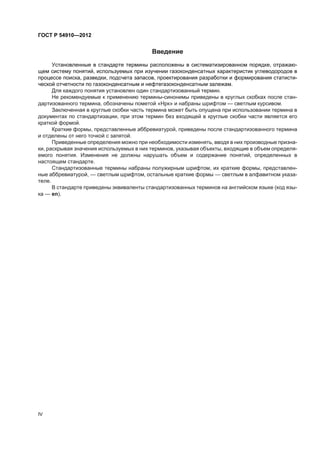 Ââåäåíèå
Óñòàíîâëåííûå â ñòàíäàðòå òåðìèíû ðàñïîëîæåíû â ñèñòåìàòèçèðîâàííîì ïîðÿäêå, îòðàæàþ-
ùåì ñèñòåìó ïîíÿòèé, èñïîëüçóåìûõ ïðè èçó÷åíèè ãàçîêîíäåíñàòíûõ õàðàêòåðèñòèê óãëåâîäîðîäîâ â
ïðîöåññå ïîèñêà, ðàçâåäêè, ïîäñ÷åòà çàïàñîâ, ïðîåêòèðîâàíèÿ ðàçðàáîòêè è ôîðìèðîâàíèÿ ñòàòèñòè-
÷åñêîé îò÷åòíîñòè ïî ãàçîêîíäåíñàòíûì è íåôòåãàçîêîíäåíñàòíûì çàëåæàì.
Äëÿ êàæäîãî ïîíÿòèÿ óñòàíîâëåí îäèí ñòàíäàðòèçîâàííûé òåðìèí.
Íå ðåêîìåíäóåìûå ê ïðèìåíåíèþ òåðìèíû-ñèíîíèìû ïðèâåäåíû â êðóãëûõ ñêîáêàõ ïîñëå ñòàí-
äàðòèçîâàííîãî òåðìèíà, îáîçíà÷åíû ïîìåòîé «Íðê» è íàáðàíû øðèôòîì — ñâåòëûì êóðñèâîì.
Çàêëþ÷åííàÿ â êðóãëûå ñêîáêè ÷àñòü òåðìèíà ìîæåò áûòü îïóùåíà ïðè èñïîëüçîâàíèè òåðìèíà â
äîêóìåíòàõ ïî ñòàíäàðòèçàöèè, ïðè ýòîì òåðìèí áåç âõîäÿùåé â êðóãëûå ñêîáêè ÷àñòè ÿâëÿåòñÿ åãî
êðàòêîé ôîðìîé.
Êðàòêèå ôîðìû, ïðåäñòàâëåííûå àááðåâèàòóðîé, ïðèâåäåíû ïîñëå ñòàíäàðòèçîâàííîãî òåðìèíà
è îòäåëåíû îò íåãî òî÷êîé ñ çàïÿòîé.
Ïðèâåäåííûå îïðåäåëåíèÿ ìîæíî ïðè íåîáõîäèìîñòè èçìåíÿòü, ââîäÿ â íèõ ïðîèçâîäíûå ïðèçíà-
êè, ðàñêðûâàÿ çíà÷åíèÿ èñïîëüçóåìûõ â íèõ òåðìèíîâ, óêàçûâàÿ îáúåêòû, âõîäÿùèå â îáúåì îïðåäåëÿ-
åìîãî ïîíÿòèÿ. Èçìåíåíèÿ íå äîëæíû íàðóøàòü îáúåì è ñîäåðæàíèå ïîíÿòèé, îïðåäåëåííûõ â
íàñòîÿùåì ñòàíäàðòå.
Ñòàíäàðòèçîâàííûå òåðìèíû íàáðàíû ïîëóæèðíûì øðèôòîì, èõ êðàòêèå ôîðìû, ïðåäñòàâëåí-
íûå àááðåâèàòóðîé, — ñâåòëûì øðèôòîì, îñòàëüíûå êðàòêèå ôîðìû — ñâåòëûì â àëôàâèòíîì óêàçà-
òåëå.
Â ñòàíäàðòå ïðèâåäåíû ýêâèâàëåíòû ñòàíäàðòèçîâàííûõ òåðìèíîâ íà àíãëèéñêîì ÿçûêå (êîä ÿçû-
êà — en).
IV
ÃÎÑÒ Ð 54910—2012
 