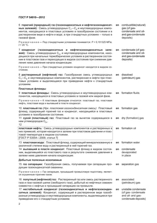 6 ãîðþ÷èé (ïðèðîäíûé) ãàç (ãàçîêîíäåíñàòíûõ è íåôòåãàçîêîíäåíñàò-
íûõ çàëåæåé): Cìåñü óãëåâîäîðîäíûõ Ñ1—Ñ4 è íåóãëåâîäîðîäíûõ êîìïî-
íåíòîâ, íàõîäÿùèõñÿ â ïëàñòîâûõ óñëîâèÿõ â ãàçîîáðàçíîì ñîñòîÿíèè è â
ðàñòâîðåííîì âèäå â íåôòè è âîäå, à ïðè ñòàíäàðòíûõ óñëîâèÿõ – òîëüêî â
ãàçîâîé ôàçå.
en combustible(natural)
gas (of gas-
condensate and oil-
and gas-condensate
deposits)
Ï ð è ì å ÷ à í è å — Ïîä ñòàíäàðòíûìè óñëîâèÿìè ïîíèìàåòñÿ: Ð = 0,101325 ÌÏà;
t = 20 °Ñ.
7 êîíäåíñàò (ãàçîêîíäåíñàòíûõ è íåôòåãàçîêîíäåíñàòíûõ çàëå-
æåé): Ñìåñü óãëåâîäîðîäíûõ Ñ5+ è íåóãëåâîäîðîäíûõ êîìïîíåíòîâ, íàõî-
äÿùèõñÿ ïðè íà÷àëüíûõ òåðìîáàðè÷åñêèõ óñëîâèÿõ â ðàñòâîðåííîì ñîñòîÿ-
íèè â ïëàñòîâîì ãàçå è ïåðåõîäÿùèõ â æèäêîå ñîñòîÿíèå ïðè ñíèæåíèè äàâ-
ëåíèÿ íèæå äàâëåíèÿ íà÷àëà êîíäåíñàöèè.
en condensate (of gas-
condensate and oil-
and gas-condensate
deposits)
Ï ð è ì å ÷ à í è å — Ïðè ñòàíäàðòíûõ óñëîâèÿõ êîíäåíñàò íàõîäèòñÿ â æèäêîì ñî-
ñòîÿíèè.
8 ðàñòâîðåííûé (íåôòÿíîé) ãàç: Ãàçîîáðàçíàÿ ñìåñü óãëåâîäîðîäíûõ
Ñ1—Ñ4 è íåóãëåâîäîðîäíûõ êîìïîíåíòîâ, ðàñòâîðåííàÿ â íåôòè ïðè ïëàñ-
òîâûõ óñëîâèÿõ è âûäåëÿþùàÿñÿ ïðè ïðèâåäåíèè íåôòè ê ñòàíäàðòíûì
óñëîâèÿì.
en dissolved
(petroleum) gas
Ïëàñòîâûå ôëþèäû
9 ïëàñòîâûå ôëþèäû: Ñìåñü óãëåâîäîðîäíûõ è íåóãëåâîäîðîäíûõ êîì-
ïîíåíòîâ, íàõîäÿùèõñÿ â ïëàñòîâûõ óñëîâèÿõ â ãàçîâîé èëè æèäêîé ôàçå.
en formation fluids
Ï ð è ì å ÷ à í è å — Ê ïëàñòîâûì ôëþèäàì îòíîñÿòñÿ: ïëàñòîâûé ãàç, ïëàñòîâàÿ
íåôòü, ïëàñòîâàÿ âîäà è âûïàâøèé â ïëàñòå êîíäåíñàò.
10 ïëàñòîâûé ãàç (Íðê. ïëàñòîâàÿ ãàçîêîíäåíñàòíàÿ ñìåñü): Ïëàñòîâûé
ôëþèä, ñîäåðæàùèé ãîðþ÷èé ãàç è êîíäåíñàò, íàõîäÿùèéñÿ â ïëàñòîâûõ
óñëîâèÿõ â ãàçîîáðàçíîì ñîñòîÿíèè.
en formation gas
11 ñóõîé (ïëàñòîâûé) ãàç: Ïëàñòîâûé ãàç çà âû÷åòîì ñîäåðæàùèõñÿ â
íåì óãëåâîäîðîäîâ Ñ5+.
en dry (formation) gas
12
ïëàñòîâàÿ íåôòü: Ñìåñü óãëåâîäîðîäíûõ êîìïîíåíòîâ è ðàñòâîðåííûõ â
íèõ ïðèìåñåé, êîòîðàÿ íàõîäèòñÿ â çàëåæè ïðè ïëàñòîâîì äàâëåíèè è ïëàñ-
òîâîé òåìïåðàòóðå â æèäêîì ñîñòîÿíèè.
[ÃÎÑÒ Ð 53554—2009, ñòàòüÿ 7]
en formation oil
13 ïëàñòîâàÿ âîäà: Ïëàñòîâûé ôëþèä, ñîäåðæàùèé ìèíåðàëèçîâàííóþ â
ðàçëè÷íîé ñòåïåíè âîäó è ðàñòâîðåííûé â íåé ãîðþ÷èé ãàç.
en formation water
14 âûïàâøèé â ïëàñòå êîíäåíñàò: Ïëàñòîâûé ôëþèä â æèäêîì ñîñòîÿ-
íèè, âûäåëèâøèéñÿ èç ïëàñòîâîãî ãàçà â ðåçóëüòàòå ñíèæåíèÿ äàâëåíèÿ â
çàëåæè íèæå äàâëåíèÿ íà÷àëà êîíäåíñàöèè.
en condensate
devaporated
in plañe
Äîáûòûå ïîëåçíûå èñêîïàåìûå
15 ãàç ñåïàðàöèè: Ãàçîîáðàçíàÿ ñìåñü, ïîëó÷àåìàÿ ïðè ñåïàðàöèè ïðî-
äóêöèè ãàçîêîíäåíñàòíîé ñêâàæèíû.
en separation gas
Ï ð è ì å ÷ à í è å — Ãàç ñåïàðàöèè, ïðîøåäøèé ïðîìûñëîâóþ ïîäãîòîâêó, ÿâëÿåò-
ñÿ îñóøåííûì ãîðþ÷èì ãàçîì.
16 ïîïóòíûé (íåôòÿíîé) ãàç: Ðàñòâîðåííûé ãàç èëè ñìåñü ðàñòâîðåííîãî
ãàçà è ãàçà ãàçîâîé øàïêè (ñâîáîäíîãî ãàçà), äîáûòûé èç íåôòÿíûõ ñêâàæèí
ñîâìåñòíî ñ íåôòüþ è ïðîøåäøèé ñåïàðàöèþ íà ïðîìûñëå.
en associated
(petroleum) gas
17 íåñòàáèëüíûé êîíäåíñàò (ãàçîêîíäåíñàòíûõ è íåôòåãàçîêîíäåí-
ñàòíûõ çàëåæåé): Êîíäåíñàò, ñîäåðæàùèé â ðàñòâîðåííîì âèäå ãàçîîá-
ðàçíûå óãëåâîäîðîäû è íåóãëåâîäîðîäíûå êîìïîíåíòû, âûäåëÿþùèåñÿ ïðè
ïðèâåäåíèè åãî ê ñòàíäàðòíûì óñëîâèÿì.
en unstable condensate
(of gas- condensate
and oil- and gas-
condensate deposits)
2
ÃÎÑÒ Ð 54910—2012
 