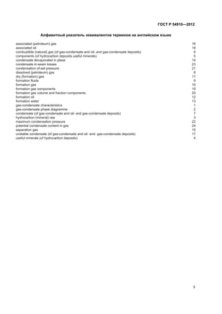 Àëôàâèòíûé óêàçàòåëü ýêâèâàëåíòîâ òåðìèíîâ íà àíãëèéñêîì ÿçûêå
associated (petroleum) gas 16
associated oil 18
combustible (natural) gas (of gas-condensate and oil- and gas-condensate deposits) 6
components (of hydrocarbon deposits useful minerals) 5
condensate devaporated in plase 14
condensate in-seam losses 23
condensation of-set pressure 21
dissolved (petroleum) gas 8
dry (formation) gas 11
formation fluids 9
formation gas 10
formation gas components 19
formation gas volume and fraction components 20
formation oil 12
formation water 13
gas-condensate characteristics 1
gas-condensate phase diagramme 2
condensate (of gas-condensate and oil- and gas-condensate deposits) 7
hydrocarbon (mineral) raw 3
maximum condensation pressure 22
potential condensate content in gas 24
separation gas 15
unstable condensate (of gas-condensate and oil- and- gas-condensate deposits) 17
useful minerals (of hydrocarbon deposits) 4
5
ÃÎÑÒ Ð 54910—2012
 