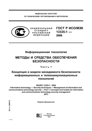 ФЕДЕРАЛЬНОЕ АГЕНТСТВО
                      ПО ТЕХНИЧЕСКОМУ РЕГУЛИРОВАНИЮ И МЕТРОЛОГИИ




                           НАЦИОНАЛЬНЫЙ                 ГОСТ Р ИСО/МЭК
                              СТАНДАРТ
                            РОССИЙСКОЙ                  13335-1 —
                             ФЕДЕРАЦИИ                  2006




                       Информационная технология

                 МЕТОДЫ И СРЕДСТВА ОБЕСПЕЧЕНИЯ
                         БЕЗОПАСНОСТИ
                                     Часть 1

               Концепция и модели менеджмента безопасности
                 информационных и телекоммуникационных
                               технологий

                            ISO/IEC 13335-1 : 2004
 Information technоlоgy — Security techniques — Management of information and
communications technology security — Part 1: Concepts and models for information
              and communications technology security management
                                      (IDT)
БЗ 2—2006/12




                                  Издание официальное




                                             2007

1—179
 