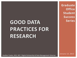 Graduate
                                                                                Office
                                                                              Student
                                                                              Success
                                                                                Series
          GOOD DATA
          PRACTICES FOR
          RESEARCH

                                                                            January 12, 2012
Heather Coates, MLS, MS | Digital Scholarship & Data Management Librarian
 