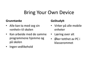 Bring Your Own Device
Grunntanke
• Alle kan ta med seg sin
«enhet» til skolen
• Kan arbeide med de samme
programmene hjemme og
på skolen
• Ingen vedlikehold

GoStudyIt
• Virker på alle mobile
enheter
• Læring over alt
• Øker tetthet av PC i
klasserommet

 