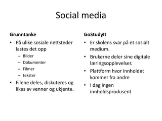 Social media
Grunntanke
• På ulike sosiale nettsteder
lastes det opp
–
–
–
–

Bilder
Dokumenter
Filmer
tekster

• Filene deles, diskuteres og
likes av venner og ukjente.

GoStudyIt
• Er skolens svar på et sosialt
medium.
• Brukerne deler sine digitale
læringsopplevelser.
• Plattform hvor innholdet
kommer fra andre
• I dag ingen
innholdsprodusent

 