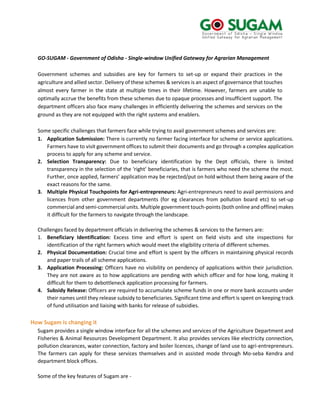 GO-SUGAM - Government of Odisha - Single-window Unified Gateway for Agrarian Management
Government schemes and subsidies are key for farmers to set-up or expand their practices in the
agriculture and allied sector. Delivery of these schemes & services is an aspect of governance that touches
almost every farmer in the state at multiple times in their lifetime. However, farmers are unable to
optimally accrue the benefits from these schemes due to opaque processes and insufficient support. The
department officers also face many challenges in efficiently delivering the schemes and services on the
ground as they are not equipped with the right systems and enablers.
Some specific challenges that farmers face while trying to avail government schemes and services are:
1. Application Submission: There is currently no farmer facing interface for scheme or service applications.
Farmers have to visit government offices to submit their documents and go through a complex application
process to apply for any scheme and service.
2. Selection Transparency: Due to beneficiary identification by the Dept officials, there is limited
transparency in the selection of the ‘right’ beneficiaries, that is farmers who need the scheme the most.
Further, once applied, farmers’ application may be rejected/put on hold without them being aware of the
exact reasons for the same.
3. Multiple Physical Touchpoints for Agri-entrepreneurs: Agri-entrepreneurs need to avail permissions and
licences from other government departments (for eg clearances from pollution board etc) to set-up
commercial and semi-commercial units. Multiple government touch-points (both online and offline) makes
it difficult for the farmers to navigate through the landscape.
Challenges faced by department officials in delivering the schemes & services to the farmers are:
1. Beneficiary Identification: Excess time and effort is spent on field visits and site inspections for
identification of the right farmers which would meet the eligibility criteria of different schemes.
2. Physical Documentation: Crucial time and effort is spent by the officers in maintaining physical records
and paper trails of all scheme applications.
3. Application Processing: Officers have no visibility on pendency of applications within their jurisdiction.
They are not aware as to how applications are pending with which officer and for how long, making it
difficult for them to debottleneck application processing for farmers.
4. Subsidy Release: Officers are required to accumulate scheme funds in one or more bank accounts under
their names until they release subsidy to beneficiaries. Significant time and effort is spent on keeping track
of fund utilisation and liaising with banks for release of subsidies.
How Sugam is changing it
Sugam provides a single window interface for all the schemes and services of the Agriculture Department and
Fisheries & Animal Resources Development Department. It also provides services like electricity connection,
pollution clearances, water connection, factory and boiler licences, change of land use to agri-entrepreneurs.
The farmers can apply for these services themselves and in assisted mode through Mo-seba Kendra and
department block offices.
Some of the key features of Sugam are -
 