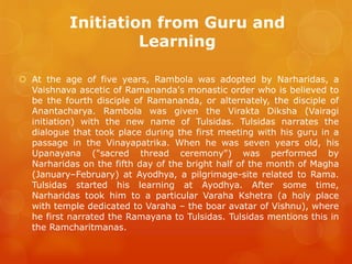 Initiation from Guru and Learning 
At the age of five years, Rambola was adopted by Narharidas, a Vaishnava ascetic of Ramananda's monastic order who is believed to be the fourth disciple of Ramananda, or alternately, the disciple of Anantacharya. Rambola was given the Virakta Diksha (Vairagi initiation) with the new name of Tulsidas. Tulsidas narrates the dialogue that took place during the first meeting with his guru in a passage in the Vinayapatrika. When he was seven years old, his Upanayana ("sacred thread ceremony") was performed by Narharidas on the fifth day of the bright half of the month of Magha (January–February) at Ayodhya, a pilgrimage-site related to Rama. Tulsidas started his learning at Ayodhya. After some time, Narharidas took him to a particular Varaha Kshetra (a holy place with temple dedicated to Varaha – the boar avatar of Vishnu), where he first narrated the Ramayana to Tulsidas. Tulsidas mentions this in the Ramcharitmanas.  