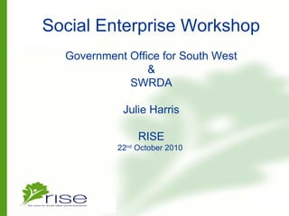 Social Enterprise Workshop
Government Office for South West
&
SWRDA
Julie Harris
RISE
22nd
October 2010
 