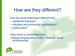 How are they different?
How are social enterprises different from
– ‘traditional business’?
– voluntary and community organisations?
– public sector?
Clear focus on social objectives
Trading and generating profits – financial, social,
environmental
 