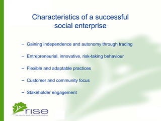 Characteristics of a successful
social enterprise
– Gaining independence and autonomy through trading
– Entrepreneurial, innovative, risk-taking behaviour
– Flexible and adaptable practices
– Customer and community focus
– Stakeholder engagement
 
