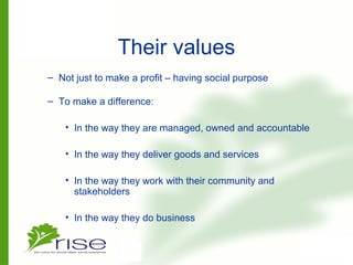 Their values
– Not just to make a profit – having social purpose
– To make a difference:
• In the way they are managed, owned and accountable
• In the way they deliver goods and services
• In the way they work with their community and
stakeholders
• In the way they do business
 
