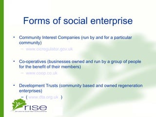 Forms of social enterprise
• Community Interest Companies (run by and for a particular
community)
– www.cicregulator.gov.uk
• Co-operatives (businesses owned and run by a group of people
for the benefit of their members)
– www.coop.co.uk
• Development Trusts (community based and owned regeneration
enterprises)
– ( www.dta.org.uk )
 