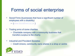 Forms of social enterprise
• Social Firms (businesses that have a significant number of
employees with a disability)
– (www.socialfirms.co.uk )
• Trading arms of some charities
– Charitable company with a community business that
transfers surplus to the charity
• Industrial and Provident Societies
– Credit Unions, community owns shares in a shop or centre
 