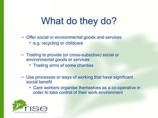 What do they do?
– Offer social or environmental goods and services
• e.g. recycling or childcare
– Trading to provide (or cross-subsidise) social or
environmental goods or services
• Trading arms of some charities
– Use processes or ways of working that have significant
social benefit
• Care workers organise themselves as a co-operative in
order to take control of their work environment
 