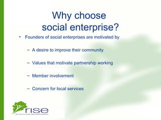 Why choose
social enterprise?
• Founders of social enterprises are motivated by
– A desire to improve their community
– Values that motivate partnership working
– Member involvement
– Concern for local services
 