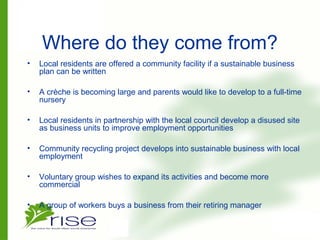 Where do they come from?
• Local residents are offered a community facility if a sustainable business
plan can be written
• A crèche is becoming large and parents would like to develop to a full-time
nursery
• Local residents in partnership with the local council develop a disused site
as business units to improve employment opportunities
• Community recycling project develops into sustainable business with local
employment
• Voluntary group wishes to expand its activities and become more
commercial
• A group of workers buys a business from their retiring manager
 