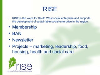 RISE
• RISE is the voice for South West social enterprise and supports
the development of sustainable social enterprise in the region.
• Membership
• BAN
• Newsletter
• Projects – marketing, leadership, food,
housing, health and social care
 