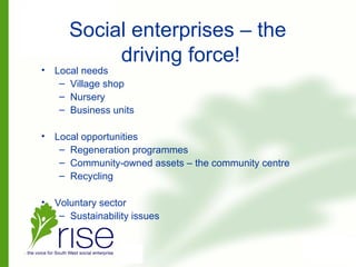 Social enterprises – the
driving force!
• Local needs
– Village shop
– Nursery
– Business units
• Local opportunities
– Regeneration programmes
– Community-owned assets – the community centre
– Recycling
• Voluntary sector
– Sustainability issues
 